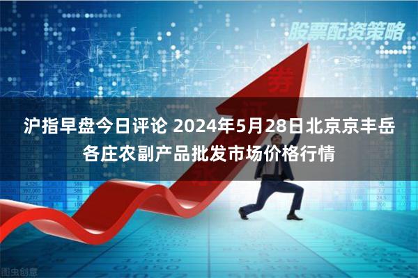 沪指早盘今日评论 2024年5月28日北京京丰岳各庄农副产品批发市场价格行情