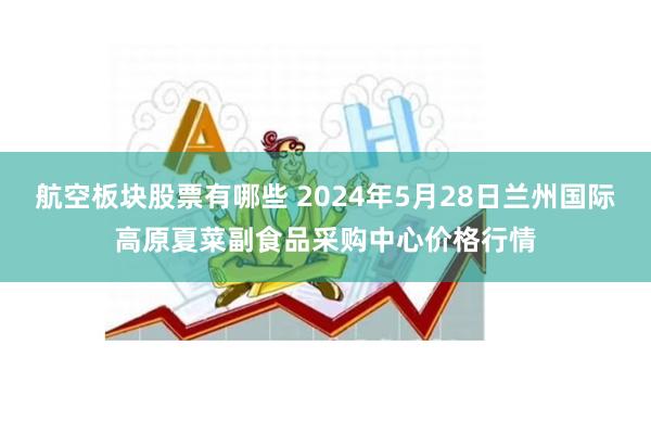 航空板块股票有哪些 2024年5月28日兰州国际高原夏菜副食品采购中心价格行情