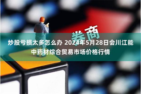 炒股亏损太多怎么办 2024年5月28日会川江能中药材综合贸易市场价格行情