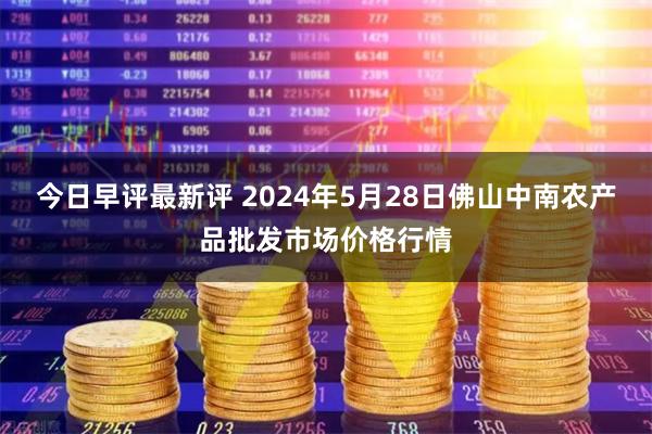 今日早评最新评 2024年5月28日佛山中南农产品批发市场价格行情