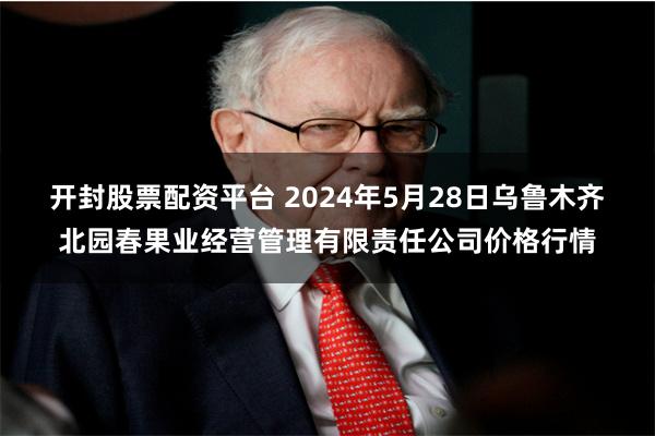 开封股票配资平台 2024年5月28日乌鲁木齐北园春果业经营管理有限责任公司价格行情