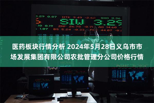 医药板块行情分析 2024年5月28日义乌市市场发展集团有限公司农批管理分公司价格行情