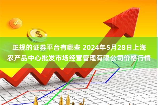 正规的证券平台有哪些 2024年5月28日上海农产品中心批发市场经营管理有限公司价格行情