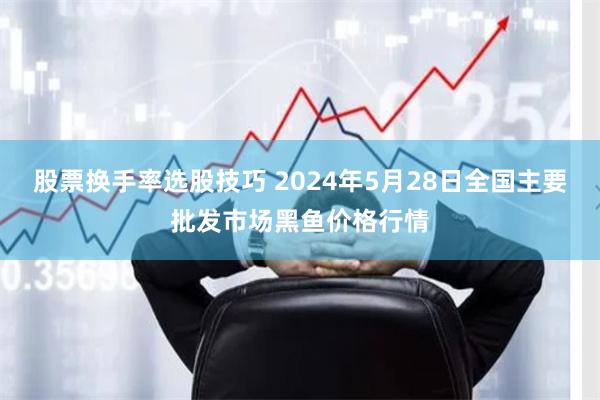 股票换手率选股技巧 2024年5月28日全国主要批发市场黑鱼价格行情