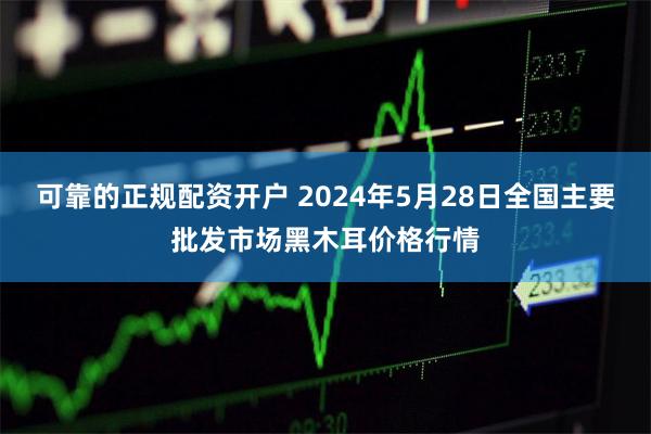 可靠的正规配资开户 2024年5月28日全国主要批发市场黑木耳价格行情