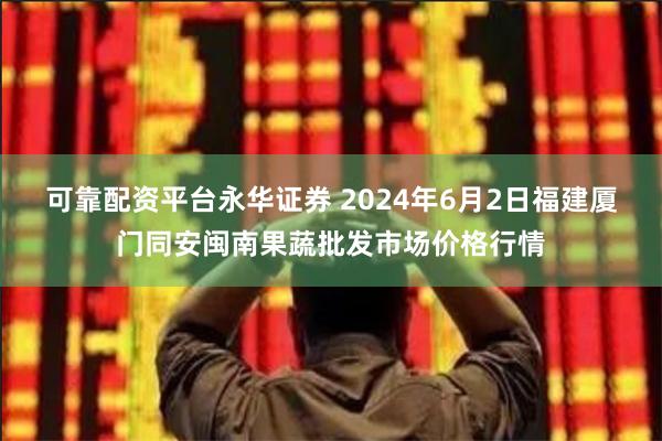 可靠配资平台永华证券 2024年6月2日福建厦门同安闽南果蔬批发市场价格行情