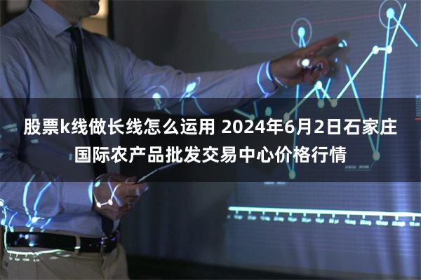 股票k线做长线怎么运用 2024年6月2日石家庄国际农产品批发交易中心价格行情