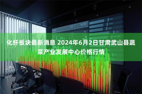 化纤板块最新消息 2024年6月2日甘肃武山县蔬菜产业发展中心价格行情