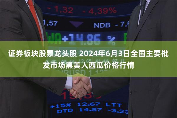 证券板块股票龙头股 2024年6月3日全国主要批发市场黑美人西瓜价格行情