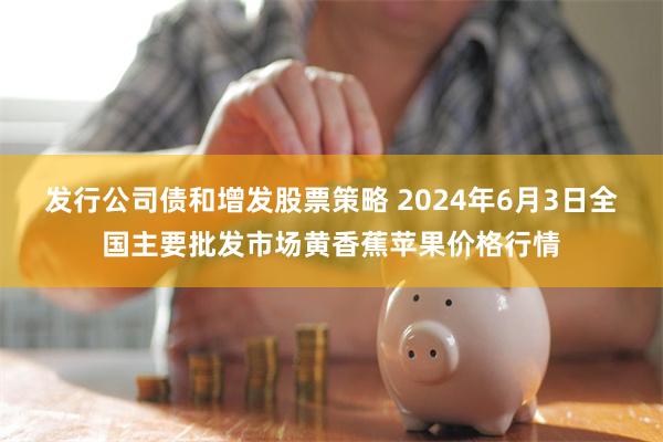 发行公司债和增发股票策略 2024年6月3日全国主要批发市场黄香蕉苹果价格行情