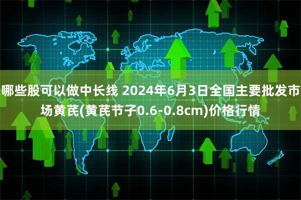 哪些股可以做中长线 2024年6月3日全国主要批发市场黄芪(黄芪节子0.6-0.8cm)价格行情