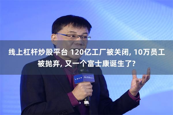 线上杠杆炒股平台 120亿工厂被关闭, 10万员工被抛弃, 又一个富士康诞生了?