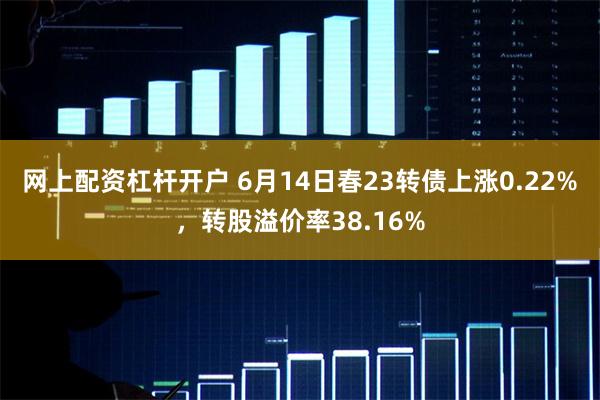 网上配资杠杆开户 6月14日春23转债上涨0.22%，转股溢价率38.16%