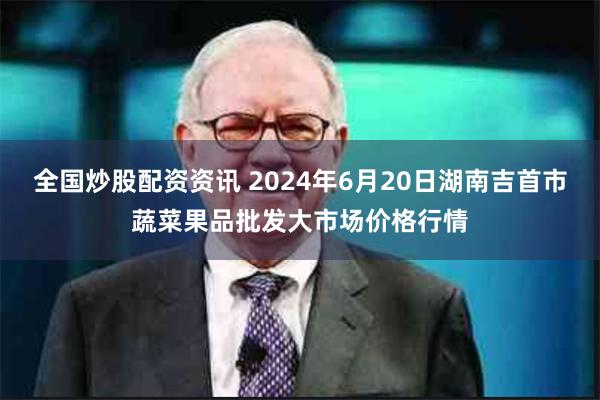 全国炒股配资资讯 2024年6月20日湖南吉首市蔬菜果品批发大市场价格行情