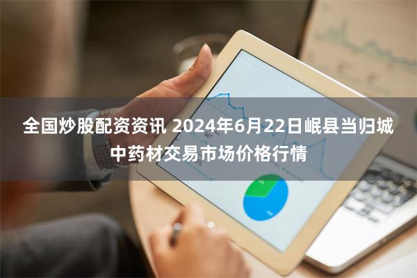 全国炒股配资资讯 2024年6月22日岷县当归城中药材交易市场价格行情