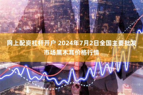 网上配资杠杆开户 2024年7月2日全国主要批发市场黑木耳价格行情