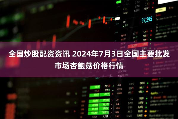 全国炒股配资资讯 2024年7月3日全国主要批发市场杏鲍