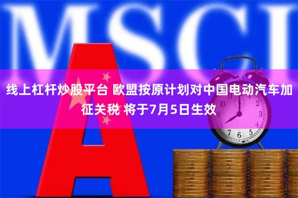 线上杠杆炒股平台 欧盟按原计划对中国电动汽车加征关税 将于7月5日生效