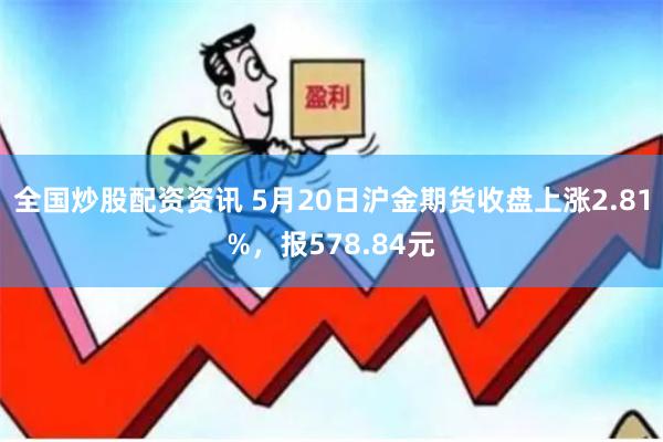 全国炒股配资资讯 5月20日沪金期货收盘上涨2.81%，报578.84元