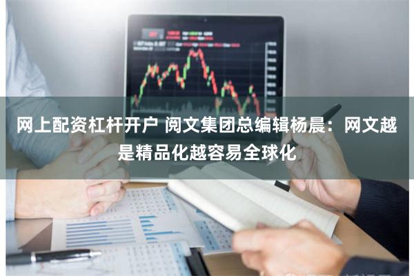 网上配资杠杆开户 阅文集团总编辑杨晨：网文越是精品化越容易全球化