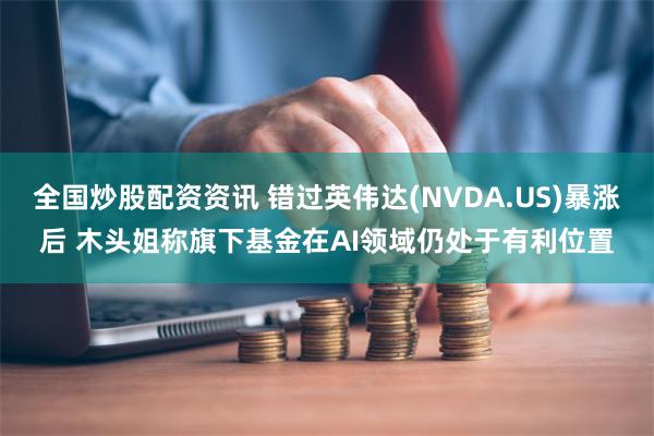 全国炒股配资资讯 错过英伟达(NVDA.US)暴涨后 木头姐称旗下基金在AI领域仍处于有利位置