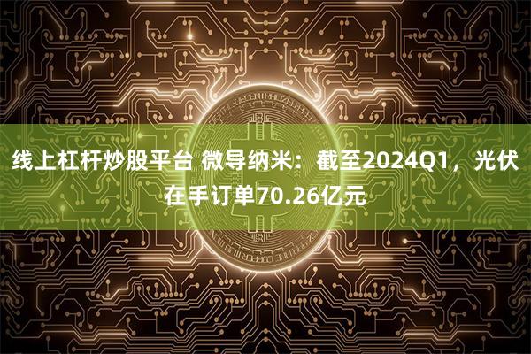 线上杠杆炒股平台 微导纳米：截至2024Q1，光伏在手订单70.26亿元