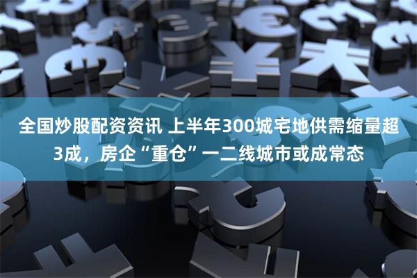 全国炒股配资资讯 上半年300城宅地供需缩量超3成，房企“重仓”一二线城市或成常态