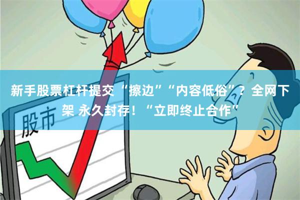 新手股票杠杆提交 “擦边”“内容低俗”？全网下架 永久封存！“立即终止合作”