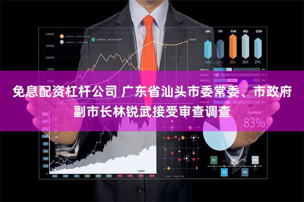 免息配资杠杆公司 广东省汕头市委常委、市政府副市长林锐武接受审查调查