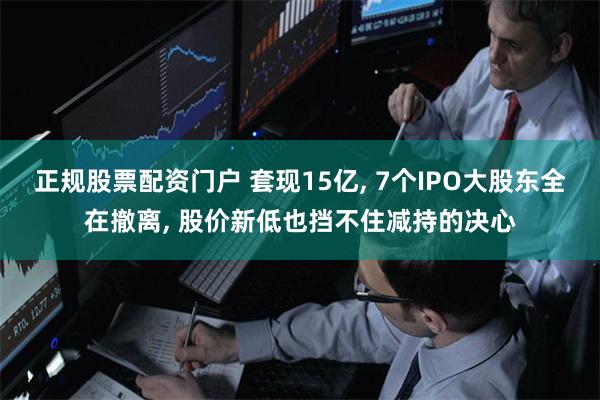 正规股票配资门户 套现15亿, 7个IPO大股东全在撤离, 股价新低也挡不住减持的决心