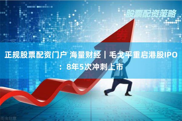 正规股票配资门户 海量财经｜毛戈平重启港股IPO：8年5次冲刺上市