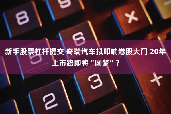 新手股票杠杆提交 奇瑞汽车拟叩响港股大门 20年上市路即将“圆梦”？