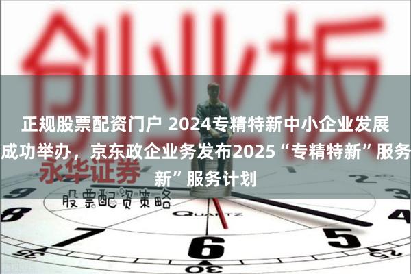 正规股票配资门户 2024专精特新中小企业发展大会成功举办，京东政企业务发布2025“专精特新”服务计划